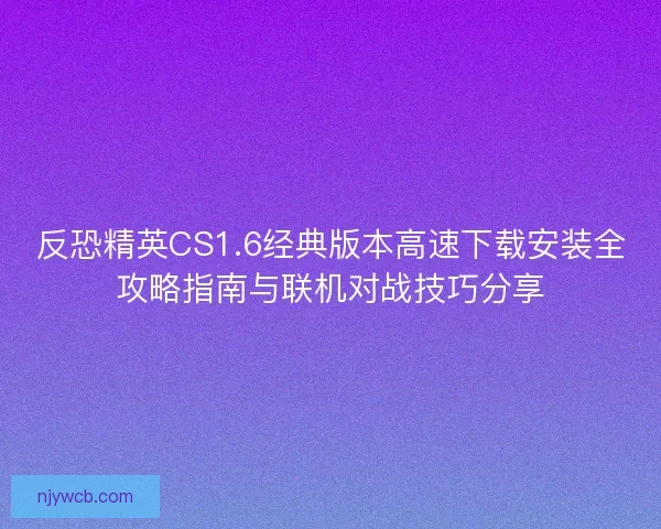 反恐精英CS1.6经典版本高速下载安装全攻略指南与联机对战技巧分享