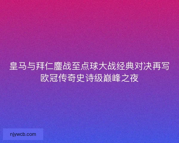 皇马与拜仁鏖战至点球大战经典对决再写欧冠传奇史诗级巅峰之夜