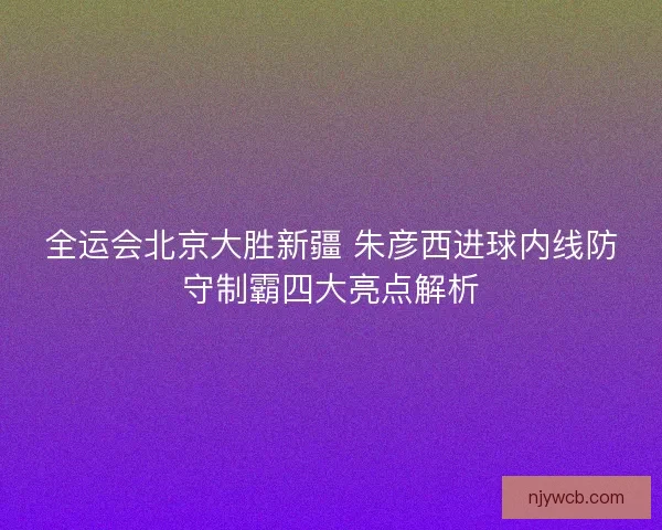全运会北京大胜新疆 朱彦西进球内线防守制霸四大亮点解析
