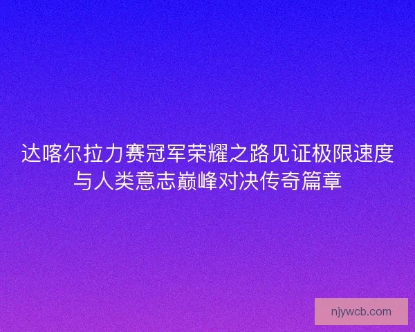 达喀尔拉力赛冠军荣耀之路见证极限速度与人类意志巅峰对决传奇篇章