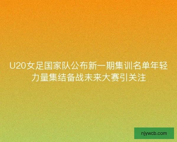 U20女足国家队公布新一期集训名单年轻力量集结备战未来大赛引关注