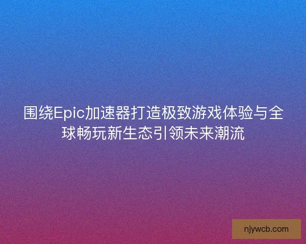 围绕Epic加速器打造极致游戏体验与全球畅玩新生态引领未来潮流