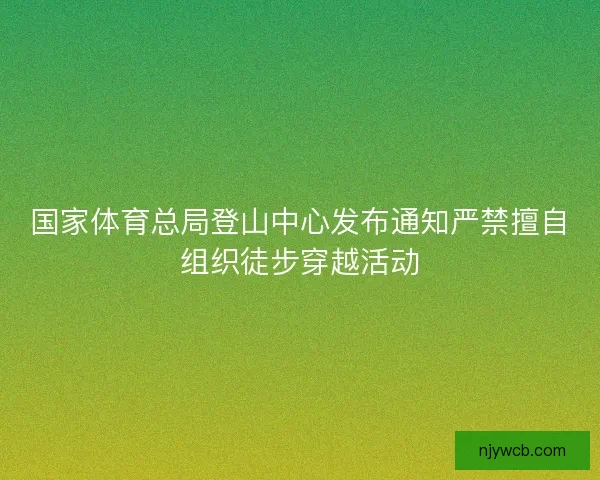 国家体育总局登山中心发布通知严禁擅自组织徒步穿越活动