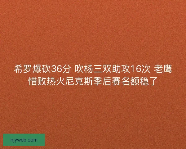 希罗爆砍36分 吹杨三双助攻16次 老鹰惜败热火尼克斯季后赛名额稳了