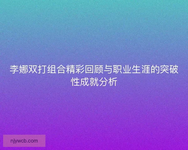 李娜双打组合精彩回顾与职业生涯的突破性成就分析