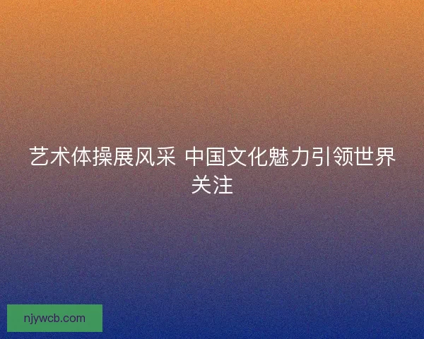 艺术体操展风采 中国文化魅力引领世界关注